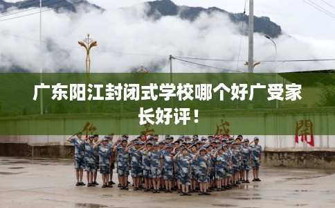 广东阳江封闭式学校哪个好广受家长好评！
