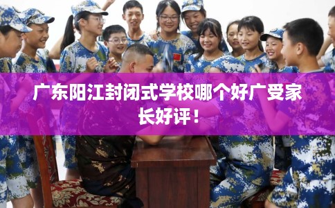广东阳江封闭式学校哪个好广受家长好评！
