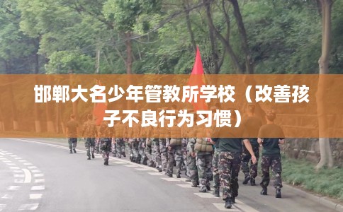 邯郸大名少年管教所学校（改善孩子不良行为习惯）