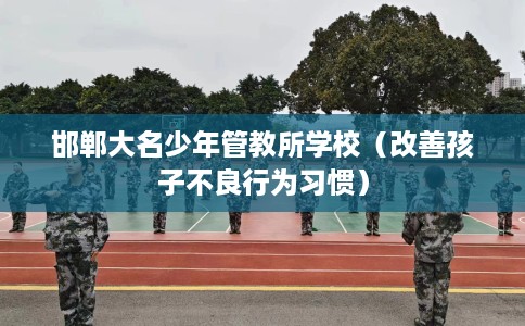 邯郸大名少年管教所学校（改善孩子不良行为习惯）