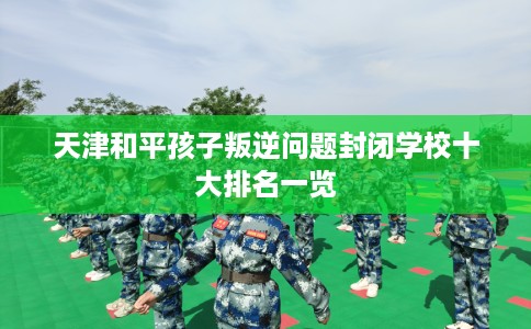天津和平孩子叛逆问题封闭学校十大排名一览