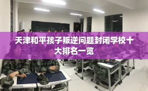 天津和平孩子叛逆问题封闭学校十大排名一览