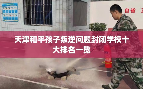 天津和平孩子叛逆问题封闭学校十大排名一览