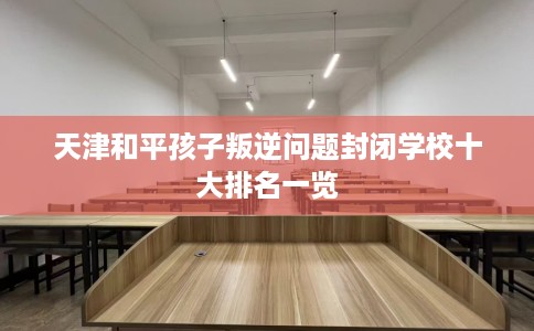 天津和平孩子叛逆问题封闭学校十大排名一览