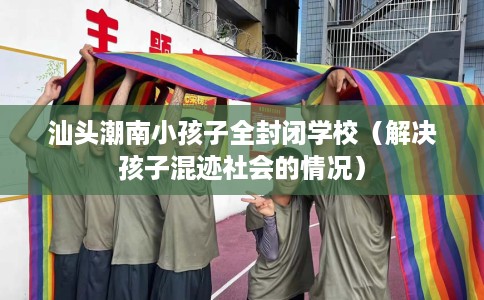 汕头潮南小孩子全封闭学校（解决孩子混迹社会的情况）