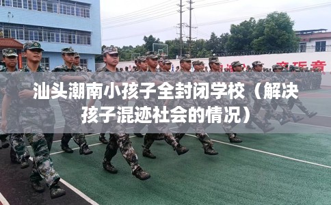 汕头潮南小孩子全封闭学校（解决孩子混迹社会的情况）