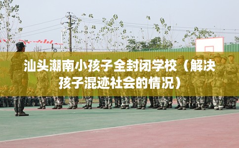汕头潮南小孩子全封闭学校（解决孩子混迹社会的情况）