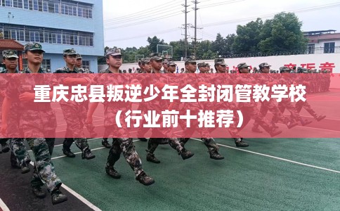 重庆忠县叛逆少年全封闭管教学校（行业前十推荐）