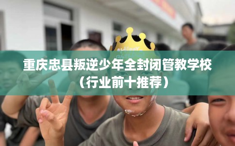 重庆忠县叛逆少年全封闭管教学校（行业前十推荐）