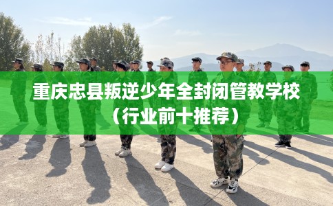 重庆忠县叛逆少年全封闭管教学校（行业前十推荐）