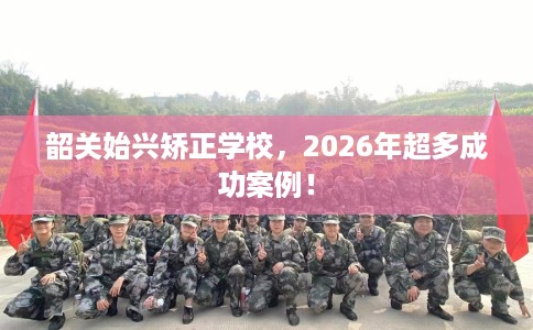 韶关始兴矫正学校，2026年超多成功案例！