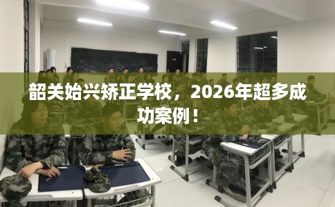 韶关始兴矫正学校，2026年超多成功案例！