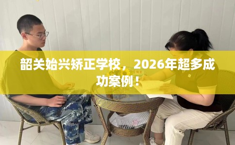 韶关始兴矫正学校，2026年超多成功案例！