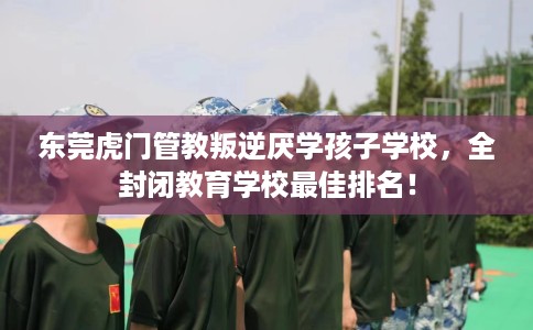 东莞虎门管教叛逆厌学孩子学校，全封闭教育学校最佳排名！