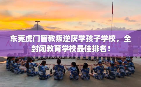 东莞虎门管教叛逆厌学孩子学校，全封闭教育学校最佳排名！