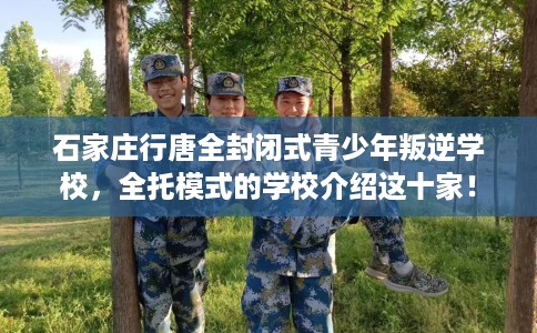 石家庄行唐全封闭式青少年叛逆学校，全托模式的学校介绍这十家！