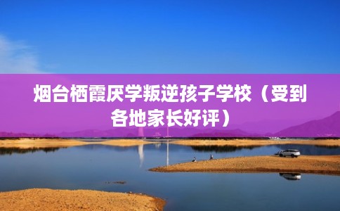 烟台栖霞厌学叛逆孩子学校（受到各地家长好评）