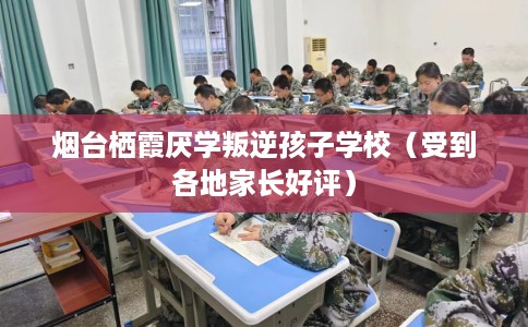 烟台栖霞厌学叛逆孩子学校（受到各地家长好评）