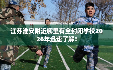 江苏淮安附近哪里有全封闭学校2026年迅速了解！