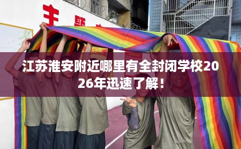 江苏淮安附近哪里有全封闭学校2026年迅速了解！