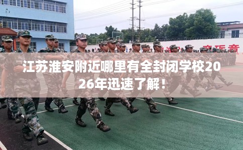 江苏淮安附近哪里有全封闭学校2026年迅速了解！