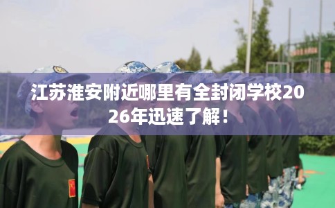 江苏淮安附近哪里有全封闭学校2026年迅速了解！