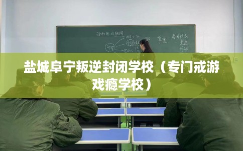 盐城阜宁叛逆封闭学校（专门戒游戏瘾学校）