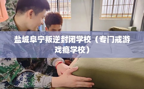 盐城阜宁叛逆封闭学校（专门戒游戏瘾学校）
