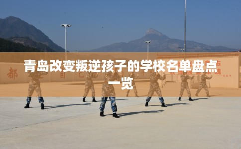 青岛改变叛逆孩子的学校名单盘点一览