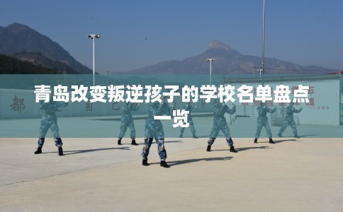 青岛改变叛逆孩子的学校名单盘点一览