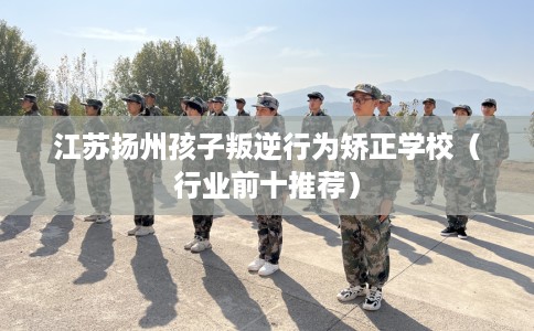 江苏扬州孩子叛逆行为矫正学校（行业前十推荐）