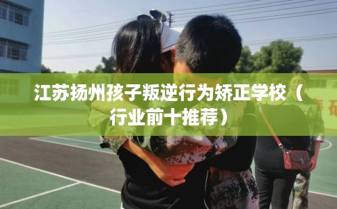 江苏扬州孩子叛逆行为矫正学校（行业前十推荐）