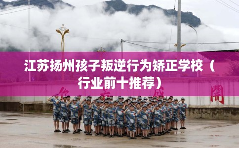 江苏扬州孩子叛逆行为矫正学校（行业前十推荐）