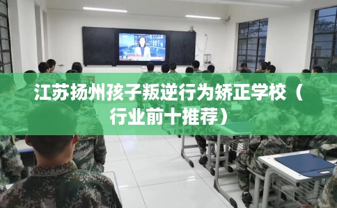 江苏扬州孩子叛逆行为矫正学校（行业前十推荐）
