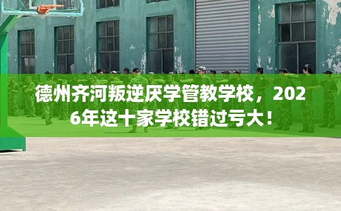 德州齐河叛逆厌学管教学校，2026年这十家学校错过亏大！