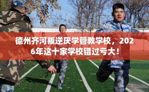 德州齐河叛逆厌学管教学校，2026年这十家学校错过亏大！
