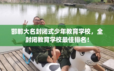 邯郸大名封闭式少年教育学校，全封闭教育学校最佳排名！