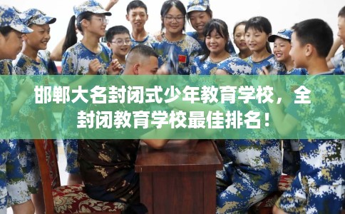 邯郸大名封闭式少年教育学校，全封闭教育学校最佳排名！