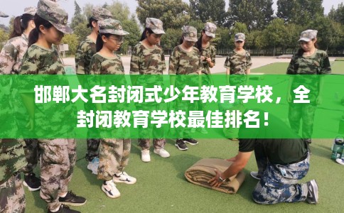 邯郸大名封闭式少年教育学校，全封闭教育学校最佳排名！