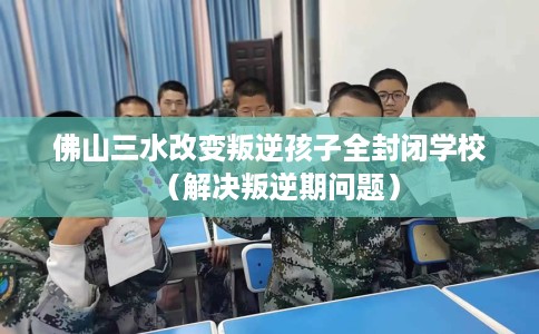 佛山三水改变叛逆孩子全封闭学校（解决叛逆期问题）