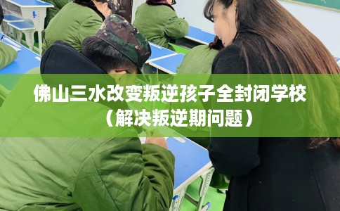 佛山三水改变叛逆孩子全封闭学校（解决叛逆期问题）