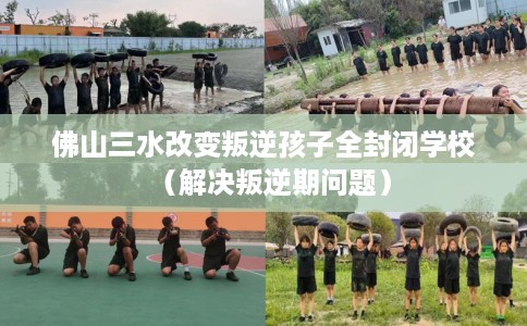 佛山三水改变叛逆孩子全封闭学校（解决叛逆期问题）