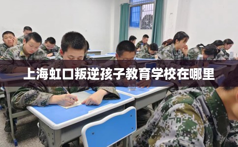 上海虹口叛逆孩子教育学校在哪里