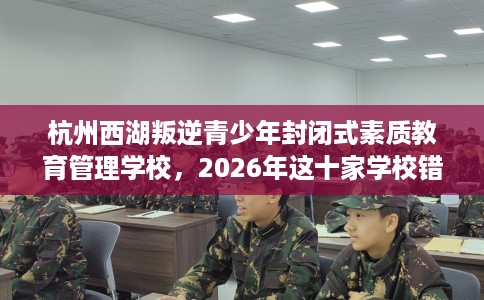 杭州西湖叛逆青少年封闭式素质教育管理学校，2026年这十家学校错过亏大！