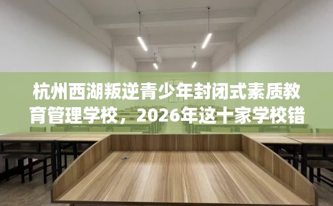 杭州西湖叛逆青少年封闭式素质教育管理学校，2026年这十家学校错过亏大！