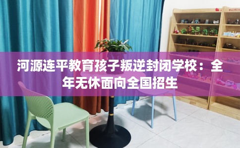河源连平教育孩子叛逆封闭学校：全年无休面向全国招生