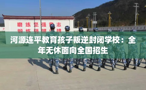 河源连平教育孩子叛逆封闭学校：全年无休面向全国招生