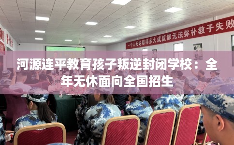 河源连平教育孩子叛逆封闭学校：全年无休面向全国招生