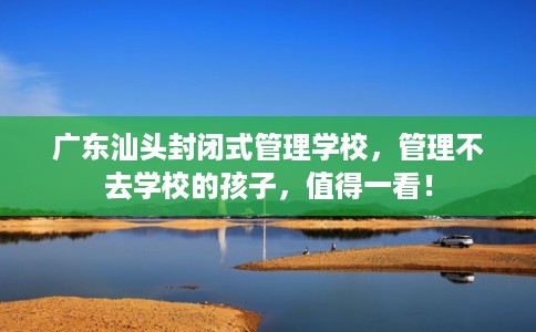广东汕头封闭式管理学校，管理不去学校的孩子，值得一看！
