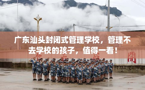 广东汕头封闭式管理学校，管理不去学校的孩子，值得一看！